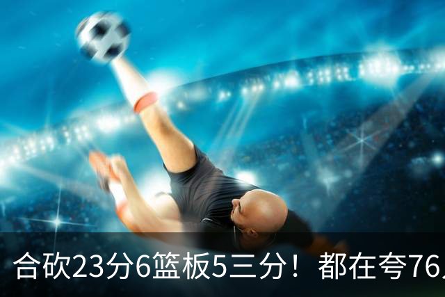 合砍23分6篮板5三分！都在夸76人首发，但这两个替补才是赢球关键