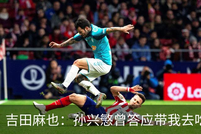 吉田麻也：孙兴慜曾答应带我去吃韩餐，结果现在都没履约