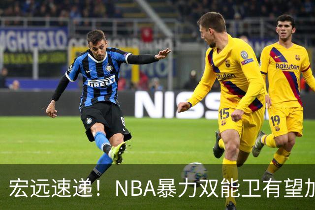 宏远速递！NBA暴力双能卫有望加盟，力保亚帅躺进总决赛？