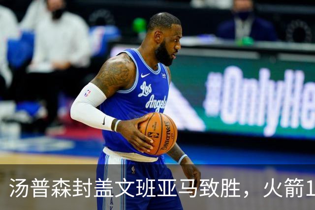 汤普森封盖文班亚马致胜，火箭114-100送马刺连败，阿杜20+7+6