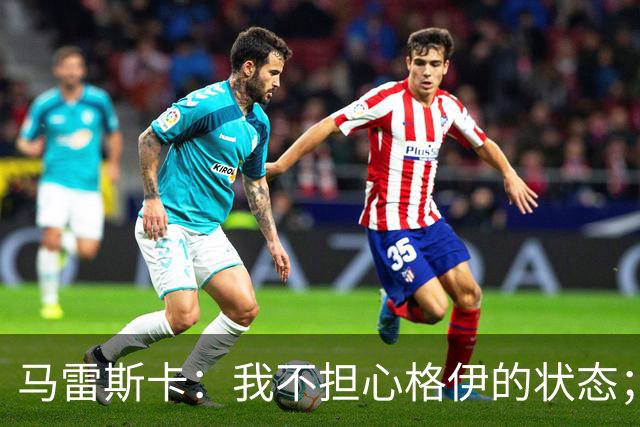 马雷斯卡：我不担心格伊的状态；换下他和谢尔基主要因为黄牌