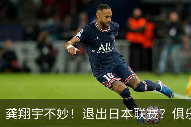 龚翔宇不妙！退出日本联赛？俱乐部官宣，龚翔宇回应，原因让人心疼